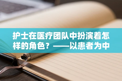 护士在医疗团队中扮演着怎样的角色？——以患者为中心的守护者