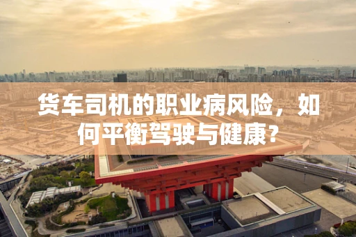 货车司机的职业病风险，如何平衡驾驶与健康？