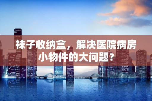 袜子收纳盒，解决医院病房小物件的大问题？