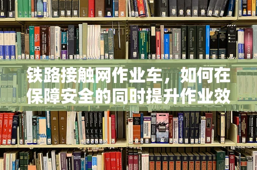 铁路接触网作业车，如何在保障安全的同时提升作业效率？