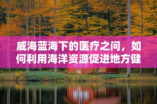 威海蓝海下的医疗之问，如何利用海洋资源促进地方健康产业发展？