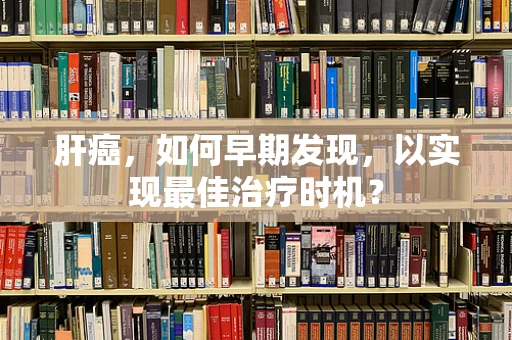 肝癌，如何早期发现，以实现最佳治疗时机？