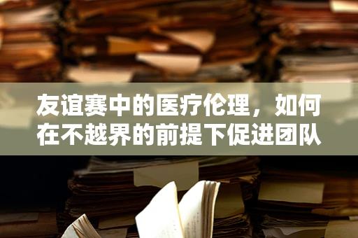 友谊赛中的医疗伦理，如何在不越界的前提下促进团队凝聚力？