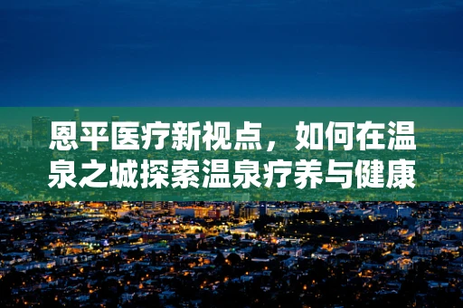 恩平医疗新视点，如何在温泉之城探索温泉疗养与健康管理的创新融合？
