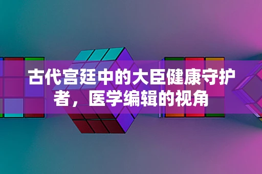 古代宫廷中的大臣健康守护者，医学编辑的视角