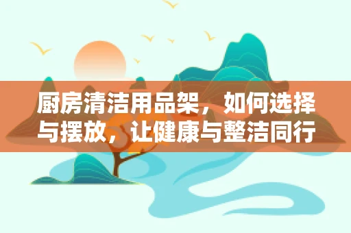 厨房清洁用品架，如何选择与摆放，让健康与整洁同行？
