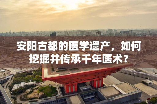 安阳古都的医学遗产，如何挖掘并传承千年医术？