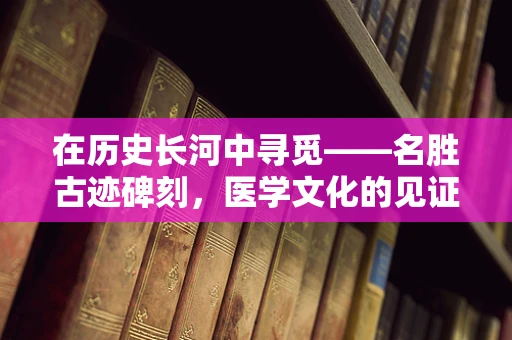 在历史长河中寻觅——名胜古迹碑刻，医学文化的见证者？