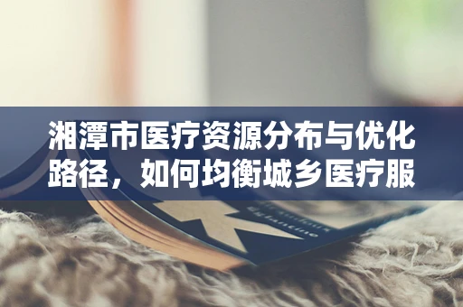 湘潭市医疗资源分布与优化路径，如何均衡城乡医疗服务？
