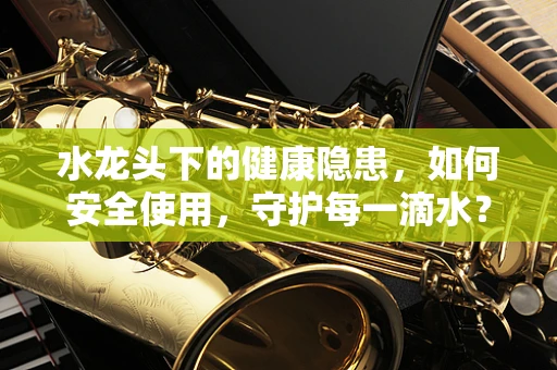 水龙头下的健康隐患，如何安全使用，守护每一滴水？