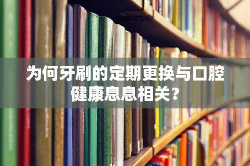 为何牙刷的定期更换与口腔健康息息相关？