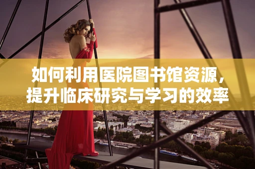 如何利用医院图书馆资源，提升临床研究与学习的效率？