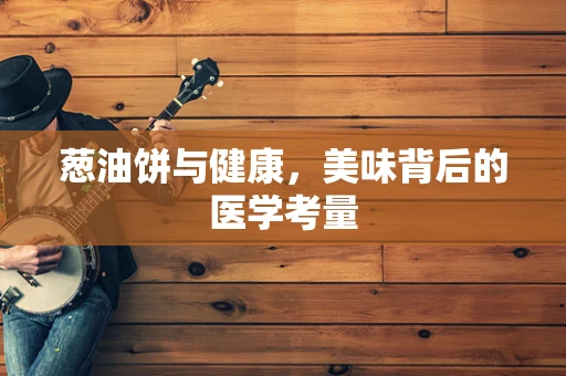 葱油饼与健康，美味背后的医学考量
