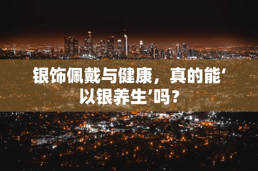 银饰佩戴与健康，真的能‘以银养生’吗？