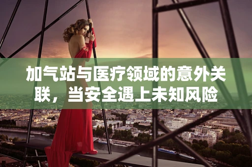 加气站与医疗领域的意外关联，当安全遇上未知风险