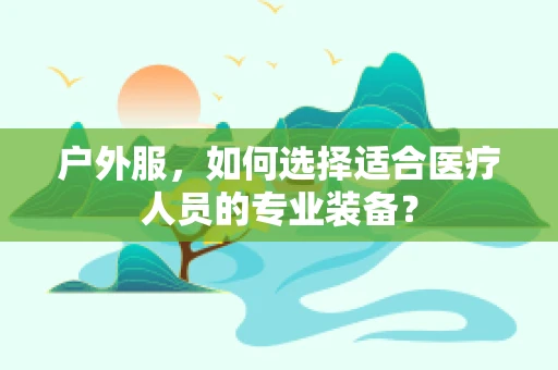 户外服，如何选择适合医疗人员的专业装备？