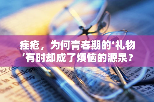 痤疮，为何青春期的‘礼物’有时却成了烦恼的源泉？