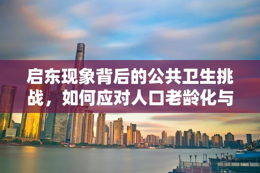 启东现象背后的公共卫生挑战，如何应对人口老龄化与慢性病高发的双重考验？