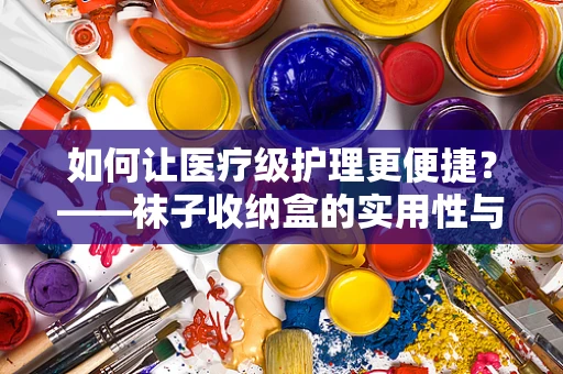 如何让医疗级护理更便捷？——袜子收纳盒的实用性与卫生考量