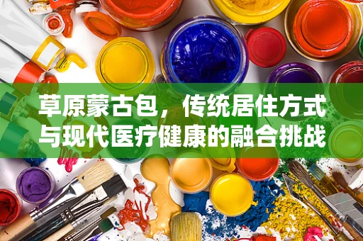 草原蒙古包，传统居住方式与现代医疗健康的融合挑战