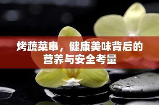 烤蔬菜串，健康美味背后的营养与安全考量