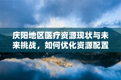 庆阳地区医疗资源现状与未来挑战，如何优化资源配置？