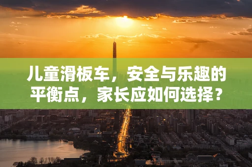 儿童滑板车，安全与乐趣的平衡点，家长应如何选择？