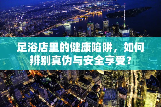 足浴店里的健康陷阱，如何辨别真伪与安全享受？