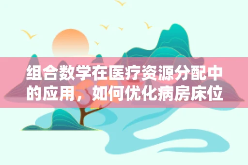 组合数学在医疗资源分配中的应用，如何优化病房床位安排？