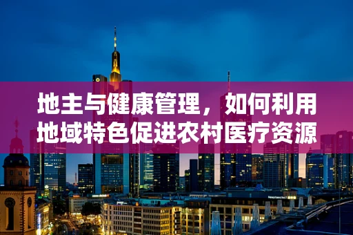 地主与健康管理，如何利用地域特色促进农村医疗资源优化？