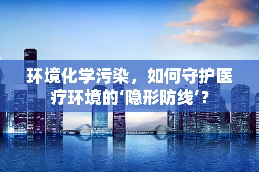 环境化学污染，如何守护医疗环境的‘隐形防线’？