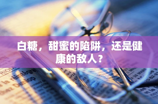 白糖，甜蜜的陷阱，还是健康的敌人？