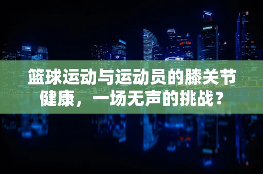 篮球运动与运动员的膝关节健康，一场无声的挑战？
