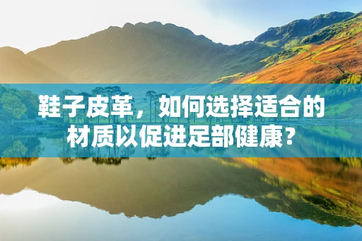鞋子皮革，如何选择适合的材质以促进足部健康？