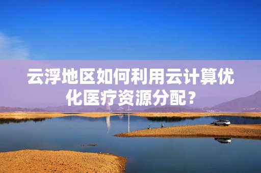 云浮地区如何利用云计算优化医疗资源分配？