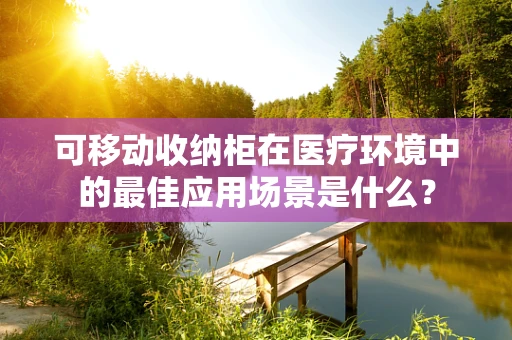 可移动收纳柜在医疗环境中的最佳应用场景是什么？