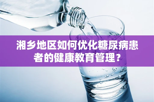 湘乡地区如何优化糖尿病患者的健康教育管理？