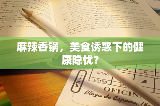 麻辣香锅，美食诱惑下的健康隐忧？