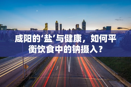 咸阳的‘盐’与健康，如何平衡饮食中的钠摄入？