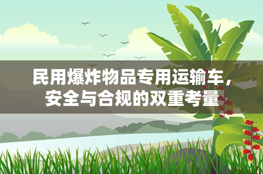 民用爆炸物品专用运输车，安全与合规的双重考量
