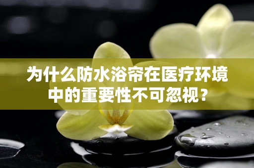 为什么防水浴帘在医疗环境中的重要性不可忽视？