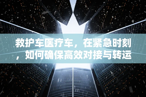 救护车医疗车，在紧急时刻，如何确保高效对接与转运？