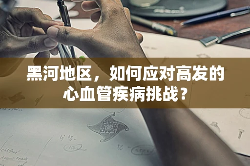 黑河地区，如何应对高发的心血管疾病挑战？