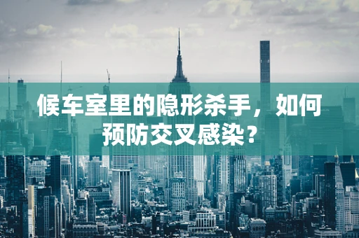 候车室里的隐形杀手，如何预防交叉感染？