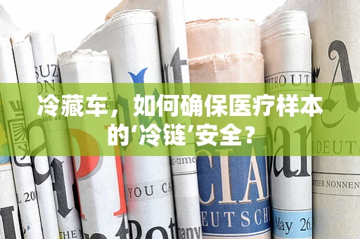 冷藏车，如何确保医疗样本的‘冷链’安全？