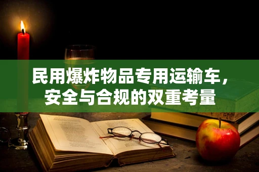 民用爆炸物品专用运输车，安全与合规的双重考量