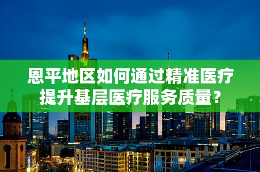 恩平地区如何通过精准医疗提升基层医疗服务质量？
