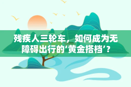 残疾人三轮车，如何成为无障碍出行的‘黄金搭档’？