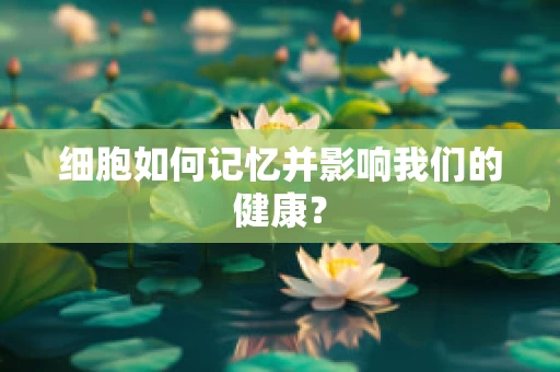 细胞如何记忆并影响我们的健康？