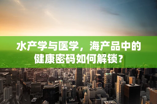 水产学与医学，海产品中的健康密码如何解锁？